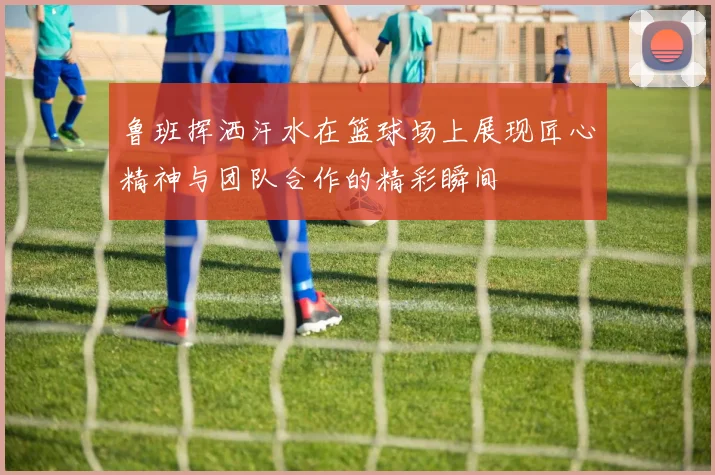 鲁班挥洒汗水在篮球场上展现匠心精神与团队合作的精彩瞬间