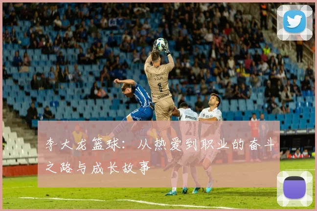 李大龙篮球：从热爱到职业的奋斗之路与成长故事